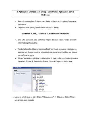 5. Aplicações Gráficas com Swing          Construindo Aplicações com o
                                    NetBeans


    Assunto: Aplicações Gráficas com Swing        Construindo aplicações com o
    NetBeans
    Objetivo: criar aplicações Gráficas utilizando Swing


         Utilizando JLabel, JTextField e JButton com o NetBeans


1. Crie uma aplicação para somar os valores de duas Notas Fiscais a serem
    informados pelo usuário:


    Nesta Aplicação utilizaremos dois JTextField (onde o usuário irá digitar os
    valores) um JLabel (mostrar o resultado da soma) e um botão a ser clicado
    para efetuar a soma
    Abra o NetBeans         Clique no Menu File   New      Dê um Duplo clique em
    Java GUI Forms      Selecione JFrame Form        Clique no Botão Next




Na nova janela que se abre Digite JCalculadora"         Clique no Botão Finish,
seu projeto será iniciado
 