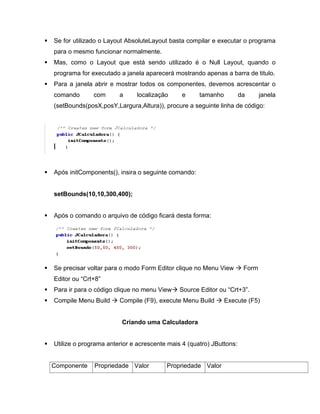 Se for utilizado o Layout AbsoluteLayout basta compilar e executar o programa
para o mesmo funcionar normalmente.
Mas, como o Layout que está sendo utilizado é o Null Layout, quando o
programa for executado a janela aparecerá mostrando apenas a barra de titulo.
Para a janela abrir e mostrar todos os componentes, devemos acrescentar o
comando       com      a     localização      e     tamanho          da      janela
(setBounds(posX,posY,Largura,Altura)), procure a seguinte linha de código:




Após initComponents(), insira o seguinte comando:


setBounds(10,10,300,400);


Após o comando o arquivo de código ficará desta forma:




Se precisar voltar para o modo Form Editor clique no Menu View        Form
Editor ou Crt+8
Para ir para o código clique no menu View    Source Editor ou Crt+3 .
Compile Menu Build     Compile (F9), execute Menu Build       Execute (F5)


                        Criando uma Calculadora


Utilize o programa anterior e acrescente mais 4 (quatro) JButtons:


Componente    Propriedade Valor         Propriedade Valor
 