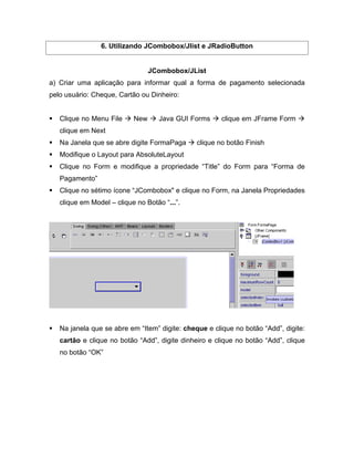 6. Utilizando JCombobox/Jlist e JRadioButton


                                JCombobox/JList
a) Criar uma aplicação para informar qual a forma de pagamento selecionada
pelo usuário: Cheque, Cartão ou Dinheiro:


   Clique no Menu File    New     Java GUI Forms      clique em JFrame Form
   clique em Next
   Na Janela que se abre digite FormaPaga     clique no botão Finish
   Modifique o Layout para AbsoluteLayout
   Clique no Form e modifique a propriedade Title do Form para Forma de
   Pagamento
   Clique no sétimo ícone JCombobox" e clique no Form, na Janela Propriedades
   clique em Model   clique no Botão ... .




   Na janela que se abre em Item digite: cheque e clique no botão Add , digite:
   cartão e clique no botão Add , digite dinheiro e clique no botão Add , clique
   no botão OK
 
