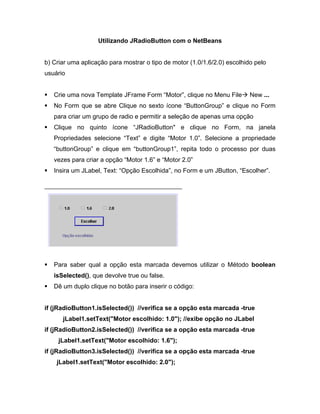 Utilizando JRadioButton com o NetBeans


b) Criar uma aplicação para mostrar o tipo de motor (1.0/1.6/2.0) escolhido pelo
usuário


   Crie uma nova Template JFrame Form Motor , clique no Menu File         New ...
   No Form que se abre Clique no sexto ícone ButtonGroup e clique no Form
   para criar um grupo de radio e permitir a seleção de apenas uma opção
   Clique no quinto ícone       JRadioButton" e clique no Form, na janela
   Propriedades selecione Text e digite Motor 1.0 . Selecione a propriedade
    buttonGroup e clique em buttonGroup1 , repita todo o processo por duas
   vezes para criar a opção Motor 1.6 e Motor 2.0
   Insira um JLabel, Text: Opção Escolhida , no Form e um JButton, Escolher .




   Para saber qual a opção esta marcada devemos utilizar o Método boolean
   isSelected(), que devolve true ou false.
   Dê um duplo clique no botão para inserir o código:


if (jRadioButton1.isSelected()) //verifica se a opção esta marcada -true
      jLabel1.setText("Motor escolhido: 1.0"); //exibe opção no JLabel
if (jRadioButton2.isSelected()) //verifica se a opção esta marcada -true
     jLabel1.setText("Motor escolhido: 1.6");
if (jRadioButton3.isSelected()) //verifica se a opção esta marcada -true
    jLabel1.setText("Motor escolhido: 2.0");
 
