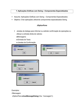 7. Aplicações Gráficas com Swing       Componentes Especializados


  Assunto: Aplicações Gráficas com Swing     Componentes Especializados
  Objetivo: Criar aplicações utilizando componentes especializados Swing.


                                 JOptionPane


     Janelas de dialogo para informar ou solicitar confirmação de operações ou
     efetuar a entrada direta de valores:
      Mensagens
       Entrada de Texto
       Janelas de Confirmação




Exemplos:
//Mensagem
JOptionPane.showMessageDialog( this, mensagem );
 