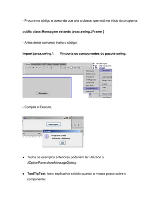- Procure no código o comando que cria a classe, que está no início do programa:


public class Mensagem extends javax.swing.JFrame {


- Antes deste comando insira o código:


import javax.swing.*;    //importa os componentes do pacote swing.




- Compile e Execute.




   Todos os exemplos anteriores poderiam ter utilizado o
   JOptionPane.showMessageDialog.


   ToolTipText: texto explicativo exibido quando o mouse passa sobre o
   componente:
 