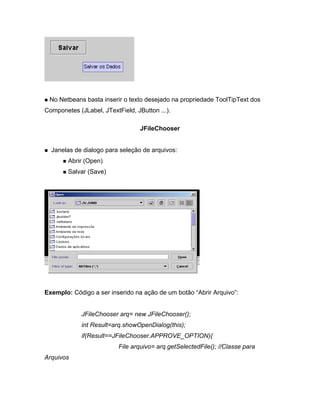 No Netbeans basta inserir o texto desejado na propriedade ToolTipText dos
Componetes (JLabel, JTextField, JButton ...).

                                  JFileChooser


  Janelas de dialogo para seleção de arquivos:
        Abrir (Open)
        Salvar (Save)




Exemplo: Código a ser inserido na ação de um botão Abrir Arquivo :


             JFileChooser arq= new JFileChooser();
             int Result=arq.showOpenDialog(this);
             if(Result==JFileChooser.APPROVE_OPTION){
                          File arquivo= arq.getSelectedFile(); //Classe para
Arquivos
 