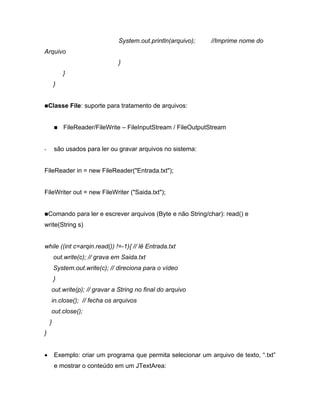 System.out.println(arquivo);    //Imprime nome do
Arquivo
                                }
            }
        }


    Classe File: suporte para tratamento de arquivos:


            FileReader/FileWrite    FileInputStream / FileOutputStream


-       são usados para ler ou gravar arquivos no sistema:


FileReader in = new FileReader("Entrada.txt");


FileWriter out = new FileWriter ("Saida.txt");


    Comando para ler e escrever arquivos (Byte e não String/char): read() e
write(String s)


while ((int c=arqin.read()) !=-1){ // lê Entrada.txt
        out.write(c); // grava em Saida.txt
        System.out.write(c); // direciona para o vídeo
        }
     out.write(p); // gravar a String no final do arquivo
     in.close(); // fecha os arquivos
     out.close();
    }
}


        Exemplo: criar um programa que permita selecionar um arquivo de texto, .txt
        e mostrar o conteúdo em um JTextArea:
 