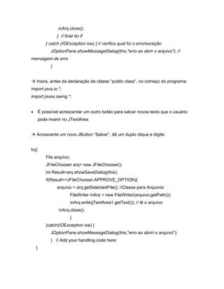 inArq.close();
                 } // final do if
           } catch (IOException ioe) { // verifica qual foi o erro/exceção
             JOptionPane.showMessageDialog(this,"erro ao abrir o arquivo"); //
mensagem de erro
             }


   Insira, antes da declaração da classe public class , no começo do programa:
import java.io.*;
import javax.swing.*;


       É possível acrescentar um outro botão para salvar novos texto que o usuário
       pode inserir no JTextArea:


   Acrescente um novo JButton Salvar , dê um duplo clique e digite:


try{
           File arquivo;
           JFileChooser arq= new JFileChooser();
           int Result=arq.showSaveDialog(this);
           if(Result==JFileChooser.APPROVE_OPTION){
                 arquivo = arq.getSelectedFile(); //Classe para Arquivos
                           FileWriter inArq = new FileWriter(arquivo.getPath());
                           inArq.write(jTextArea1.getText()); // lê o arquivo
                  inArq.close();
                           }
           }catch(IOException ioe) {
             JOptionPane.showMessageDialog(this,"erro ao abriri o arquivo");
             } // Add your handling code here:
   }
 
