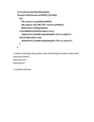 int result=arq.showOpenDialog(this);
     if(result==JFileChooser.APPROVE_OPTION){
         try{
             File arquivo= arq.getSelectedFile();
             URL pagina= new URL("file:"+arquivo.getPath());
             jEditorPane1.setPage(pagina);
         } catch(MalformedURLException mue) {
             JOptionPane.showMessageDialog(this,"Erro na página");
         }catch( IOException ioe){
             JOptionPane.showMessageDialog(this,"Erro no arquivo");
         }
     }


   Insira a importação dos pacotes, antes da declaração da classe public class :
import javax.swing.*;
import java.net.*;
import java.io.*;


   Compile e Execute.
 