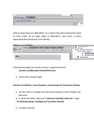 Dê um duplo clique em JMenuItem1, se o mesmo não estiver aparecendo clique
no menu criado, dê um duplo clique no JMenuItem1, para inserir o evento
responsável pela chamada do Form Clientes.




 Na janela de código que se abre, procure o seguinte comando:
       private void jMenuItem1ActionPerformed


      Antes deste comando digite:



Clientes FormCliente = new Clientes(); //instanciação do Formulario Clientes


      Se tiver criado a Template com outro nome substitua o nome Clientes por
      este nome.
      E dentro do método, depois de // Add your handling code here: , digite:
    FormCliente.show(); //exibição do Formulário Clientes


      Compile e Execute.
 