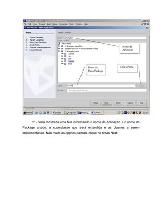 Nome da
                                                                   Aplicação




                                           Nome da                Cria a Pasta
                                           Pasta/Package




      6º - Será mostrada uma tela informando o nome da Aplicação e o nome do
Package criado, a superclasse que será extendida e as classes a serem
implementadas. Não mude as opções padrão, clique no botão Next:
 