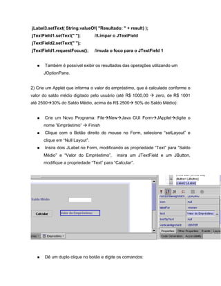 jLabel3.setText( String.valueOf( "Resultado: " + result) );
jTextField1.setText(" ");       //Limpar o JTextField
jTextField2.setText(" ");
jTextField1.requestFocus();     //muda o foco para o JTextField 1


       Também é possível exibir os resultados das operações utilizando um
      JOptionPane.


2) Crie um Applet que informa o valor do empréstimo, que é calculado conforme o
valor do saldo médio digitado pelo usuário (até R$ 1000,00    zero, de R$ 1001
até 2500 30% do Saldo Médio, acima de R$ 2500        50% do Saldo Médio):


       Crie um Novo Programa: File New Java GUI Form JApplet digite o
      nome Empréstimo       Finish
       Clique com o Botão direito do mouse no Form, selecione setLayout e
      clique em Null Layout .
       Insira dois JLabel no Form, modificando as propriedade Text para Saldo
      Médio e Valor do Empréstimo ,        insira um JTextField e um JButton,
      modifique a propriedade Text para Calcular .




       Dê um duplo clique no botão e digite os comandos:
 