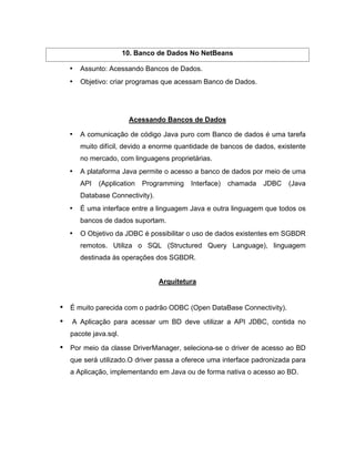 10. Banco de Dados No NetBeans

   Assunto: Acessando Bancos de Dados.
   Objetivo: criar programas que acessam Banco de Dados.




                    Acessando Bancos de Dados

   A comunicação de código Java puro com Banco de dados é uma tarefa
   muito difícil, devido a enorme quantidade de bancos de dados, existente
   no mercado, com linguagens proprietárias.
   A plataforma Java permite o acesso a banco de dados por meio de uma
   API   (Application   Programming   Interface)   chamada   JDBC   (Java
   Database Connectivity).
   É uma interface entre a linguagem Java e outra linguagem que todos os
   bancos de dados suportam.
   O Objetivo da JDBC é possibilitar o uso de dados existentes em SGBDR
   remotos. Utiliza o SQL (Structured Query Language), linguagem
   destinada às operações dos SGBDR.


                             Arquitetura


É muito parecida com o padrão ODBC (Open DataBase Connectivity).

A Aplicação para acessar um BD deve utilizar a API JDBC, contida no
pacote java.sql.

Por meio da classe DriverManager, seleciona-se o driver de acesso ao BD
que será utilizado.O driver passa a oferece uma interface padronizada para
a Aplicação, implementando em Java ou de forma nativa o acesso ao BD.
 