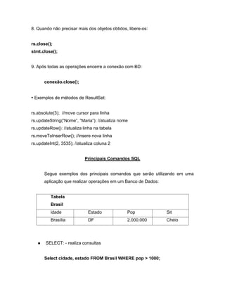 8. Quando não precisar mais dos objetos obtidos, libere-os:


rs.close();
stmt.close();


9. Após todas as operações encerre a conexão com BD:


      conexão.close();


 Exemplos de métodos de ResultSet:


rs.absolute(3); //move cursor para linha
rs.updateString( Nome , Maria ); //atualiza nome
rs.updateRow(): //atualiza linha na tabela
rs.moveToInserRow(); //insere nova linha
rs.updateInt(2, 3535); //atualiza coluna 2


                            Principais Comandos SQL


      Segue exemplos dos principais comandos que serão utilizando em uma
      aplicação que realizar operações em um Banco de Dados:


          Tabela
          Brasil
          idade               Estado            Pop            Sit
          Brasília            DF                2.000.000      Cheio




       SELECT: - realiza consultas


      Select cidade, estado FROM Brasil WHERE pop > 1000;
 