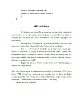 } catch(ClassNotFoundException e){
             System.out.println("Driver não encontrado");
             }
      }
}

                              JDBC no NetBeans


             O NetBeans não possui ferramentas que permitam criar visualmente
componentes, em um programa, para manipular os dados de uma tabela, a
exemplo dos existentes em outras ferramentas, em outras Linguagens de
programação.
             Para trabalhar com Banco de Dados é preciso fazê-lo via código, que
deverá ser inserido dentro do método actionPerformed de um JButton.
             Cria-se o   Formulário    contendo os componentes visuais para
mostrar, e manipular, os dados da tabela do Banco de Dados. Dentre estes
componentes estão os botões ou menus, os quais serão os responsáveis por
executar os códigos para realizar uma determinada operação, consulta, inserção,
alteração ou exclusão em um BD.
             Depois de criada a parte visual , devem ser implementados os
códigos nos botões/menus:


OBS: - Os exemplos que se seguem utilizam uma Fonte de Dados ODBC com o
Nome: PBD_Nomes que representa uma conexão com um Banco de Dados
Access, contendo uma Tabela com o nome: TabFicha , contendo os campos
(Matricula   Tipo Número/Chave Primária; Nome     Tipo Texto)
      - Parte Visual do Programa:
 