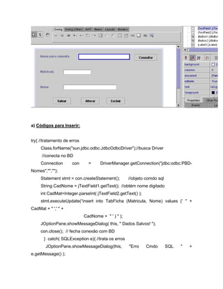 a) Códigos para Inserir:


try{ //tratamento de erros
     Class.forName("sun.jdbc.odbc.JdbcOdbcDriver");//busca Driver
      //conecta no BD
     Connection       con      =     DriverManager.getConnection("jdbc:odbc:PBD-
Nomes","","");
     Statement stmt = con.createStatement();        //objeto comdo sql
     String CadNome = jTextField1.getText(); //obtém nome digitado
     int CadMat=Integer.parseInt( jTextField2.getText() );
     stmt.executeUpdate( insert into TabFicha (Matricula, Nome) values (' " +
CadMat + " ',' " +
                             CadNome + " ' ) " );
     JOptionPane.showMessageDialog( this, " Dados Salvos! ");
     con.close(); // fecha conexão com BD
       } catch( SQLException e){ //trata os erros
        JOptionPane.showMessageDialog(this,         "Erro    Cmdo        SQL   "   +
e.getMessage() );
 