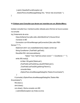 } catch( ClassNotFoundException e){
        JOptionPane.showMessageDialog( this, " Driver não encontrado " );
}




b) Códigos para Consultar que devem ser inseridos em um JButton/Menu:


boolean consulta=true; //variável auxiliar utilizada para informar se houve sucesso
na consulta
try{ //tratamento de erros
      Class.forName("sun.jdbc.odbc.JdbcOdbcDriver");//busca Driver
      //conecta no BD
      Connection con=DriverManager.getConnection("jdbc:odbc:PBD-
Nomes","","");
      Statement stmt= con.createStatement();//objeto comdo sql
      String ConsNome= jTextField1.getText();
      ResultSet RS= stmt.executeQuery(
                      "Select * from TabFicha where nome=' " + ConsNome + " ' ");
      while (RS.next()){
              int Mat= RS.getInt("Matricula");
              jTextField2.setText(String.valueOf( Matricula ));
                 jTextField3.setText(RS.getString("Nome"));
              consulta=false;
              JOptionPane.showMessageDialog(this,"Dados Encontrados!");
       }
     if (consulta) JOptionPane.showMessageDialog(this,"Dados Não
Encontrados!");
     RS.close ();
     stmt.close();
     con.close(); //fecha conexão com BD
      } catch(SQLException e){ //trata os erros
 
