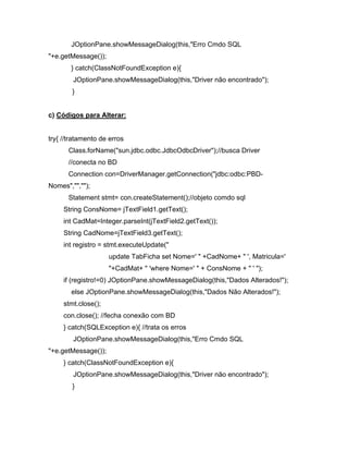 JOptionPane.showMessageDialog(this,"Erro Cmdo SQL
"+e.getMessage());
       } catch(ClassNotFoundException e){
        JOptionPane.showMessageDialog(this,"Driver não encontrado");
        }


c) Códigos para Alterar:


try{ //tratamento de erros
      Class.forName("sun.jdbc.odbc.JdbcOdbcDriver");//busca Driver
      //conecta no BD
      Connection con=DriverManager.getConnection("jdbc:odbc:PBD-
Nomes","","");
      Statement stmt= con.createStatement();//objeto comdo sql
     String ConsNome= jTextField1.getText();
     int CadMat=Integer.parseInt(jTextField2.getText());
     String CadNome=jTextField3.getText();
     int registro = stmt.executeUpdate("
                     update TabFicha set Nome=' " +CadNome+ " ', Matricula='
                     "+CadMat+ " 'where Nome=' " + ConsNome + " ' ");
     if (registro!=0) JOptionPane.showMessageDialog(this,"Dados Alterados!");
       else JOptionPane.showMessageDialog(this,"Dados Não Alterados!");
     stmt.close();
     con.close(); //fecha conexão com BD
     } catch(SQLException e){ //trata os erros
        JOptionPane.showMessageDialog(this,"Erro Cmdo SQL
"+e.getMessage());
     } catch(ClassNotFoundException e){
        JOptionPane.showMessageDialog(this,"Driver não encontrado");
        }
 