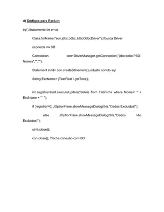 d) Códigos para Excluir:

try{ //tratamento de erros

      Class.forName("sun.jdbc.odbc.JdbcOdbcDriver");//busca Driver

      //conecta no BD

      Connection                 con=DriverManager.getConnection("jdbc:odbc:PBD-
Nomes","","");

      Statement stmt= con.createStatement();//objeto comdo sql

      String ExcNome= jTextField1.getText();



      int registro=stmt.executeUpdate("delete from TabFicha where Nome=' " +
ExcNome + " ' ");

      if (registro!=0) JOptionPane.showMessageDialog(this,"Dados Excluidos!");

                 else        JOptionPane.showMessageDialog(this,"Dados      não
Excluidos!");

      stmt.close();

      con.close(); //fecha conexão com BD
 