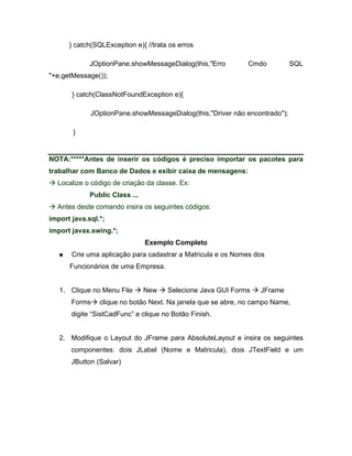 } catch(SQLException e){ //trata os erros

             JOptionPane.showMessageDialog(this,"Erro        Cmdo           SQL
"+e.getMessage());

       } catch(ClassNotFoundException e){

             JOptionPane.showMessageDialog(this,"Driver não encontrado");

       }


NOTA:*****Antes de inserir os códigos é preciso importar os pacotes para
trabalhar com Banco de Dados e exibir caixa de mensagens:
  Localize o código de criação da classe. Ex:
             Public Class ...
  Antes deste comando insira os seguintes códigos:
import java.sql.*;
import javax.swing.*;
                                Exemplo Completo
       Crie uma aplicação para cadastrar a Matricula e os Nomes dos
      Funcionários de uma Empresa.


   1. Clique no Menu File       New   Selecione Java GUI Forms   JFrame
       Forms    clique no botão Next. Na janela que se abre, no campo Name,
       digite SistCadFunc e clique no Botão Finish.


   2. Modifique o Layout do JFrame para AbsoluteLayout e insira os seguintes
       componentes: dois JLabel (Nome e Matricula), dois JTextField e um
       JButton (Salvar)
 