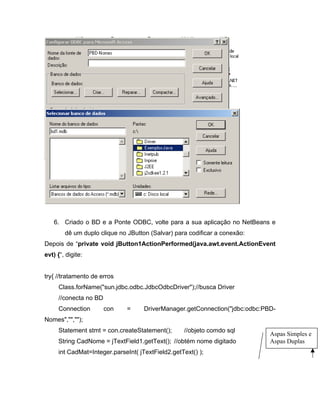 6. Criado o BD e a Ponte ODBC, volte para a sua aplicação no NetBeans e
        dê um duplo clique no JButton (Salvar) para codificar a conexão:
Depois de private void jButton1ActionPerformed(java.awt.event.ActionEvent
evt) { , digite:


try{ //tratamento de erros
     Class.forName("sun.jdbc.odbc.JdbcOdbcDriver");//busca Driver
     //conecta no BD
     Connection        con    =     DriverManager.getConnection("jdbc:odbc:PBD-
Nomes","","");
     Statement stmt = con.createStatement();      //objeto comdo sql
                                                                             Aspas Simples e
     String CadNome = jTextField1.getText(); //obtém nome digitado           Aspas Duplas
     int CadMat=Integer.parseInt( jTextField2.getText() );
 