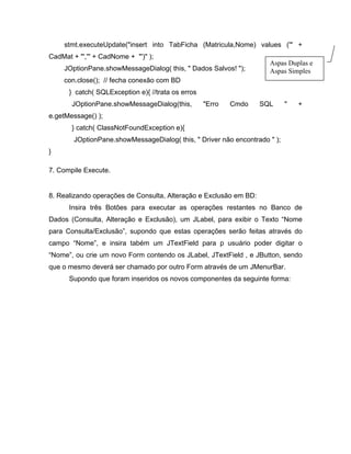 stmt.executeUpdate("insert into TabFicha (Matricula,Nome) values ('" +
CadMat + "','" + CadNome + "')" );
                                                                       Aspas Duplas e
        JOptionPane.showMessageDialog( this, " Dados Salvos! ");       Aspas Simples
       con.close(); // fecha conexão com BD
         } catch( SQLException e){ //trata os erros
          JOptionPane.showMessageDialog(this,         "Erro   Cmdo   SQL      "   +
e.getMessage() );
          } catch( ClassNotFoundException e){
          JOptionPane.showMessageDialog( this, " Driver não encontrado " );
}

7. Compile Execute.


8. Realizando operações de Consulta, Alteração e Exclusão em BD:
         Insira três Botões para executar as operações restantes no Banco de
Dados (Consulta, Alteração e Exclusão), um JLabel, para exibir o Texto Nome
para Consulta/Exclusão , supondo que estas operações serão feitas através do
campo Nome , e insira tabém um JTextField para p usuário poder digitar o
    Nome , ou crie um novo Form contendo os JLabel, JTextField , e JButton, sendo
que o mesmo deverá ser chamado por outro Form através de um JMenurBar.
         Supondo que foram inseridos os novos componentes da seguinte forma:
 