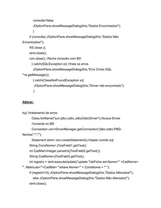 consulta=false;
       JOptionPane.showMessageDialog(this,"Dados Encontrados!");
       }
     if (consulta) JOptionPane.showMessageDialog(this,"Dados Não
Encontrados!");
     RS.close ();
     stmt.close();
     con.close(); //fecha conexão com BD
      } catch(SQLException e){ //trata os erros
       JOptionPane.showMessageDialog(this,"Erro Cmdo SQL
"+e.getMessage());
       } catch(ClassNotFoundException e){
           JOptionPane.showMessageDialog(this,"Driver não encontrado");
        }


Alterar:


try{ //tratamento de erros
      Class.forName("sun.jdbc.odbc.JdbcOdbcDriver");//busca Driver
      //conecta no BD
      Connection con=DriverManager.getConnection("jdbc:odbc:PBD-
Nomes","","");
      Statement stmt= con.createStatement();//objeto comdo sql
     String ConsNome= jTextField1.getText();
     int CadMat=Integer.parseInt(jTextField2.getText());
     String CadNome=jTextField3.getText();
     int registro = stmt.executeUpdate("update TabFicha set Nome='" +CadNome+
"', Matricula='"+CadMat+ "'where Nome='" + ConsNome + "' ");
     if (registro!=0) JOptionPane.showMessageDialog(this,"Dados Alterados!");
       else JOptionPane.showMessageDialog(this,"Dados Não Alterados!");
     stmt.close();
 