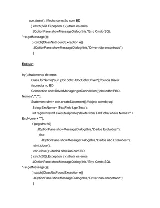 con.close(); //fecha conexão com BD
      } catch(SQLException e){ //trata os erros
       JOptionPane.showMessageDialog(this,"Erro Cmdo SQL
"+e.getMessage());
       } catch(ClassNotFoundException e){
        JOptionPane.showMessageDialog(this,"Driver não encontrado");
        }


Excluir:


try{ //tratamento de erros
      Class.forName("sun.jdbc.odbc.JdbcOdbcDriver");//busca Driver
      //conecta no BD
      Connection con=DriverManager.getConnection("jdbc:odbc:PBD-
Nomes","","");
      Statement stmt= con.createStatement();//objeto comdo sql
       String ExcNome= jTextField1.getText();
       int registro=stmt.executeUpdate("delete from TabFicha where Nome='" +
ExcNome + "'");
       if (registro!=0)
            JOptionPane.showMessageDialog(this,"Dados Excluidos!");
            else
                 JOptionPane.showMessageDialog(this,"Dados não Excluidos!");
        stmt.close();
        con.close(); //fecha conexão com BD
      } catch(SQLException e){ //trata os erros
       JOptionPane.showMessageDialog(this,"Erro Cmdo SQL
"+e.getMessage());
       } catch(ClassNotFoundException e){
        JOptionPane.showMessageDialog(this,"Driver não encontrado");
        }
 