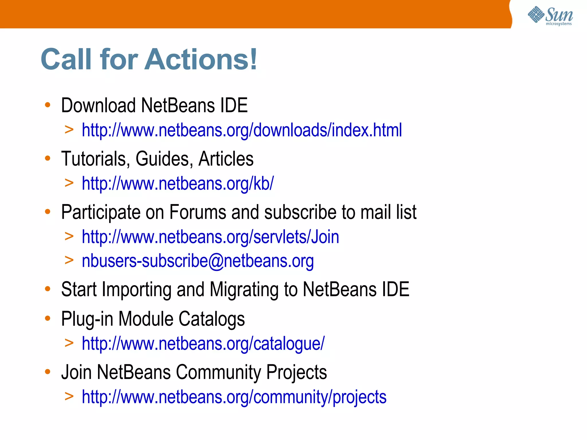 Call for Actions! Download NetBeans IDE http://www.netbeans.org/downloads/index.html Tutorials, Guides, Articles http://www.netbeans.org/kb/ Participate on Forums and subscribe to mail list http://www.netbeans.org/servlets/Join [email_address] Start Importing and Migrating to NetBeans IDE Plug-in Module Catalogs http://www.netbeans.org/catalogue/ Join NetBeans Community Projects http://www.netbeans.org/community/projects 