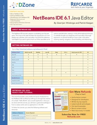 Subscribe Now for FREE! refcardz.com
                                                                                                                                                                       tech facts at your fingertips

                                        CONTENTS INCLUDE:
                                        n	
                                              About NetBeans IDE
                                              Getting NetBeans IDE

                                                                                             NetBeans IDE 6.1 Java Editor
                                        n	


                                        n	
                                              Development with NetBeans IDE
                                        	n	
                                              Keyboard Shortcuts and
                                              Code Templates
                                        n	
                                              Quick Options Windows Overview                                                         By Geertjan Wielenga and Patrick Keegan
                                        n	
                                              Hot Tips and more...



                                                ABOUT NETBEANS IDE

                                               The NetBeans IDE has seen adoption snowballing over the past                          authors intended when creating it. It lists all the keyboard shortcuts
                                               years. The icing on the cake has been the introduction of a com-                      in carefully thought out categories and it provides a thorough
                                               pletely new, rewritten, slick Java editor. You’ll find this reference                 exposition of optimal handling of Java code in the editor,
                                               card helpful if you want to get as much out of the Java editor as its                 covering viewing, navigation, source handling, and refactoring.



                                                GETTING NETBEANS IDE

                                                Go to http://download.netbeans.org/netbeans/6.1/final/

                                                NetBeans Packs*             Web & Java EE              Mobility    Java SE             Ruby            C/C++           Early Access for PHP      All

                                                Base IDE                          •                        •         •                   •                •                     •                 •
 www.dzone.com




                                                Java SE                           •                        •         •                                                                            •

                                                Web & Java EE                     •                        —                                                                                      •

                                                Mobility                                                                                                                                         —

                                                UML                                                                                                                                              —

                                                SOA                                                                                                                                               •

                                                Ruby                                                                                     •                                                        •

                                                C/C++                                                                                                     •                                       •

                                                Early Access for PHP                                                                                                            •

                                                Bundled Servers

                                                GlassFish V2 UR2                  •                                                                                                               •

                                                Apache Tomcat 6.0.16              •                                                                                                               •
NetBeans IDE 6.1 Java Editor




                                                NETBEANS IDE JAvA
                                                QUICk STArT TUTOrIAL                                                                                             Get More Refcardz
                                                                                                                                                                             (They’re free!)
                                               This tutorial provides a very simple and quick introduction to                                                      n   Authoritative content
                                               the NetBeans IDE workflow by walking you through the creation
                                                                                                                                                                   n   Designed for developers
                                               of a simple “Hello World” Java console application. Once you
                                                                                                                                                                   n   Written by top experts
                                               are done with this tutorial, you will have a general knowledge of
                                               how to create, build, and run applications in the IDE.
                                                                                                                                                                   n   Latest tools & technologies
                                                                                                                                                                   n   Hot tips & examples
                                               To follow this tutorial, you need the following software and
                                                                                                                                                                   n   Bonus content online
                                               resources:
                                                                                                                                                                   n   New issue every 1-2 weeks
                                                 Software or Resource         Version Required

                                                 NetBeans IDE                 Version 6.1 or version 6.0
                                                                                                                                                   Subscribe Now for FREE!
                                                                                                                                                        Refcardz.com
                                                 Java Developer Kit (JDK)     Version 6 or version 5



                                                                                                                  DZone, Inc.   |   www.dzone.com
 
