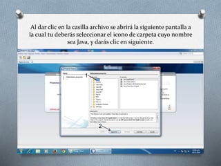 Al dar clic en la casilla archivo se abrirá la siguiente pantalla a 
la cual tu deberás seleccionar el icono de carpeta cuyo nombre 
sea Java, y darás clic en siguiente. 
1 
2 
 
