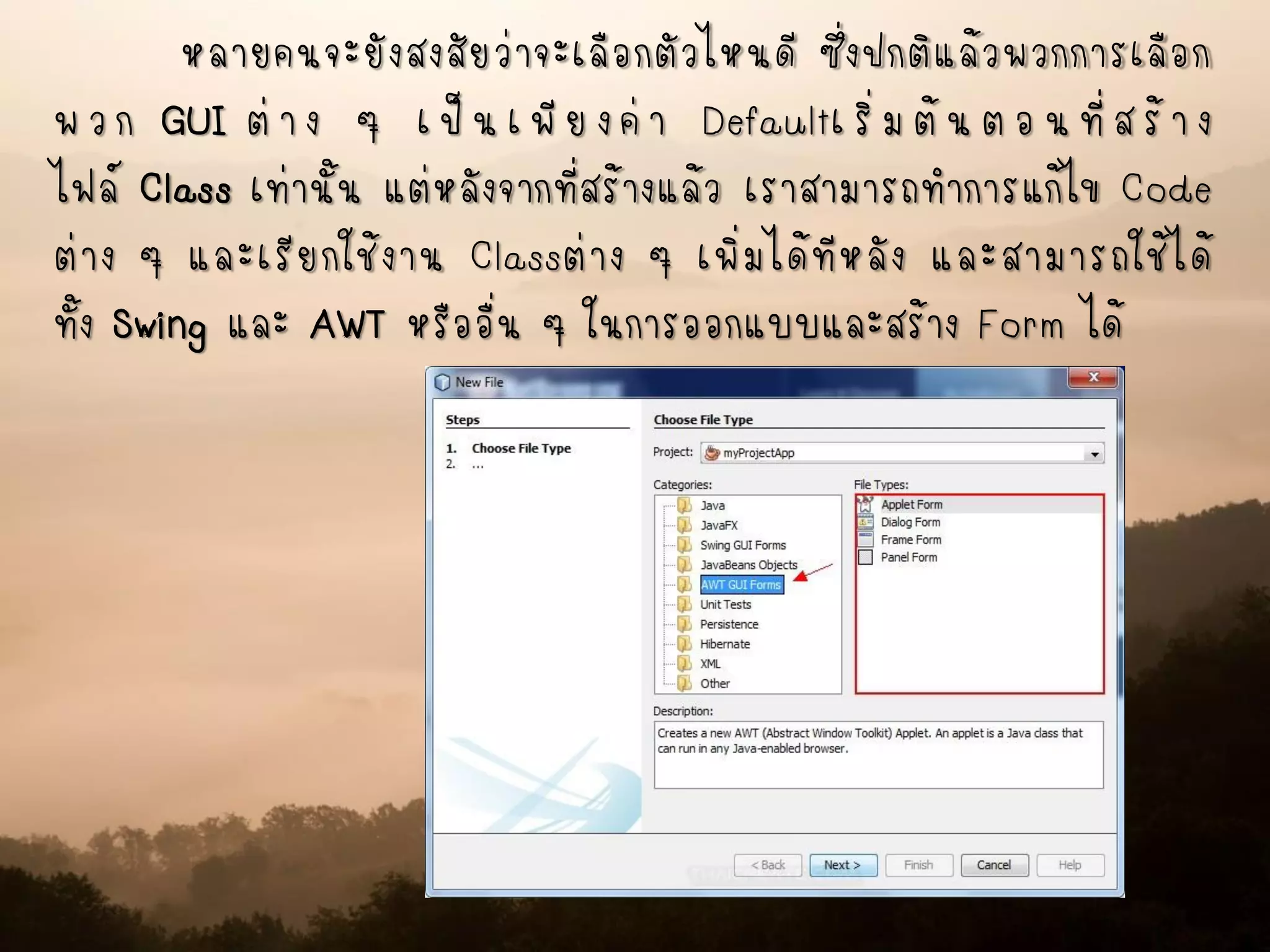 หลายคนจะยังสงสัยว่าจะเลือกตัวไหนดี ซึ่งปกติแล้วพวกการเลือก
พวก GUI ต่าง ๆ เป็นเพียงค่า Defaultเริ่มต้นตอนที่สร้าง
ไฟล์ Class เท่านั้น แต่หลังจากที่สร้างแล้ว เราสามารถทาการแก้ไข Code
ต่าง ๆ และเรียกใช้งาน Classต่าง ๆ เพิ่มได้ทีหลัง และสามารถใช้ได้
ทั้ง Swing และ AWT หรืออื่น ๆ ในการออกแบบและสร้าง Form ได้
 