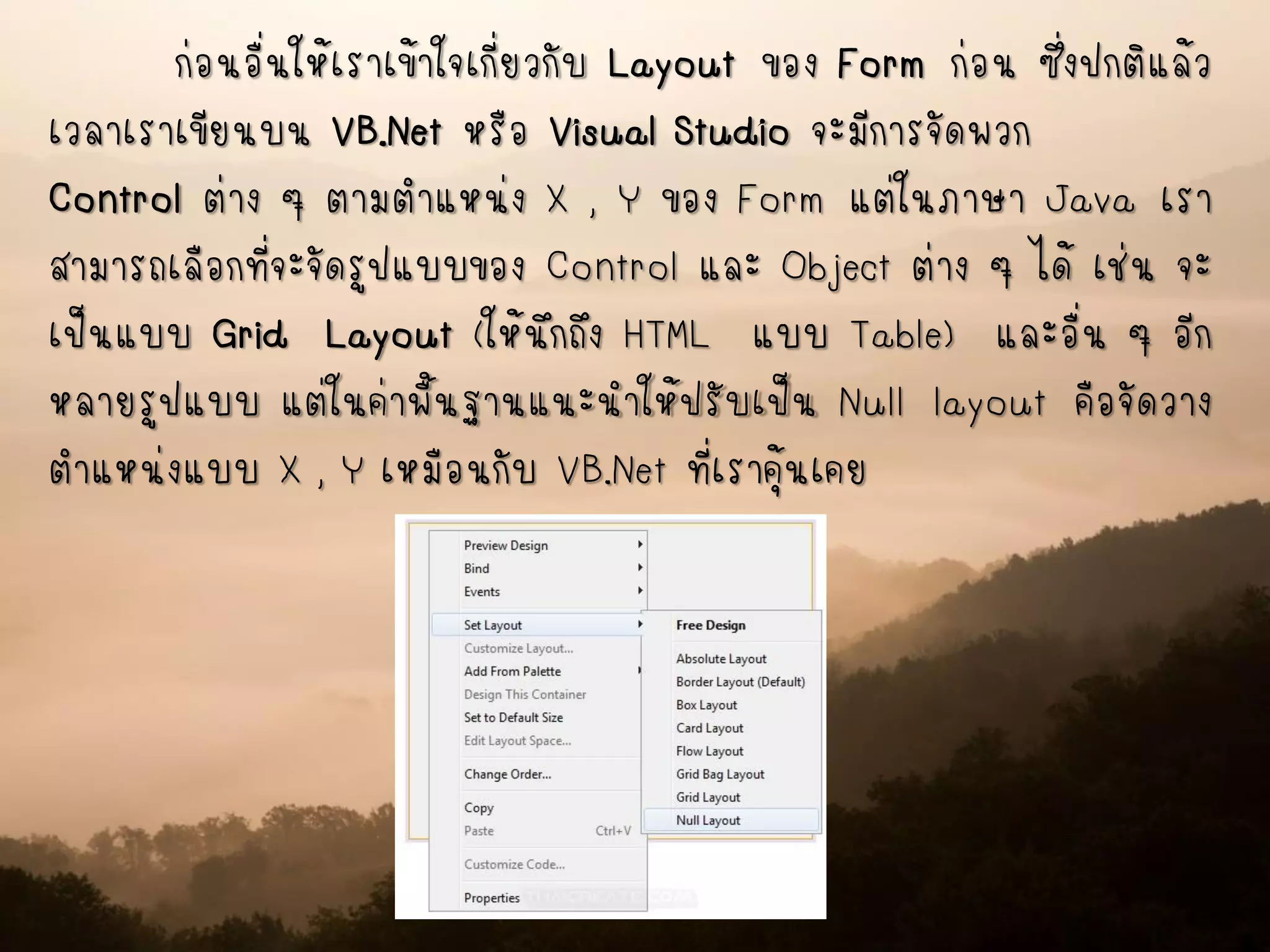 ก่อนอื่นให้เราเข้าใจเกี่ยวกับ Layout ของ Form ก่อน ซึ่งปกติแล้ว
เวลาเราเขียนบน VB.Net หรือ Visual Studio จะมีการจัดพวก
Control ต่าง ๆ ตามตาแหน่ง X , Y ของ Form แต่ในภาษา Java เรา
สามารถเลือกที่จะจัดรูปแบบของ Control และ Object ต่าง ๆ ได้ เช่น จะ
เป็นแบบ Grid Layout (ให้นึกถึง HTML แบบ Table) และอื่น ๆ อีก
หลายรูปแบบ แต่ในค่าพื้นฐานแนะนาให้ปรับเป็น Null layout คือจัดวาง
ตาแหน่งแบบ X , Y เหมือนกับ VB.Net ที่เราคุ้นเคย
 