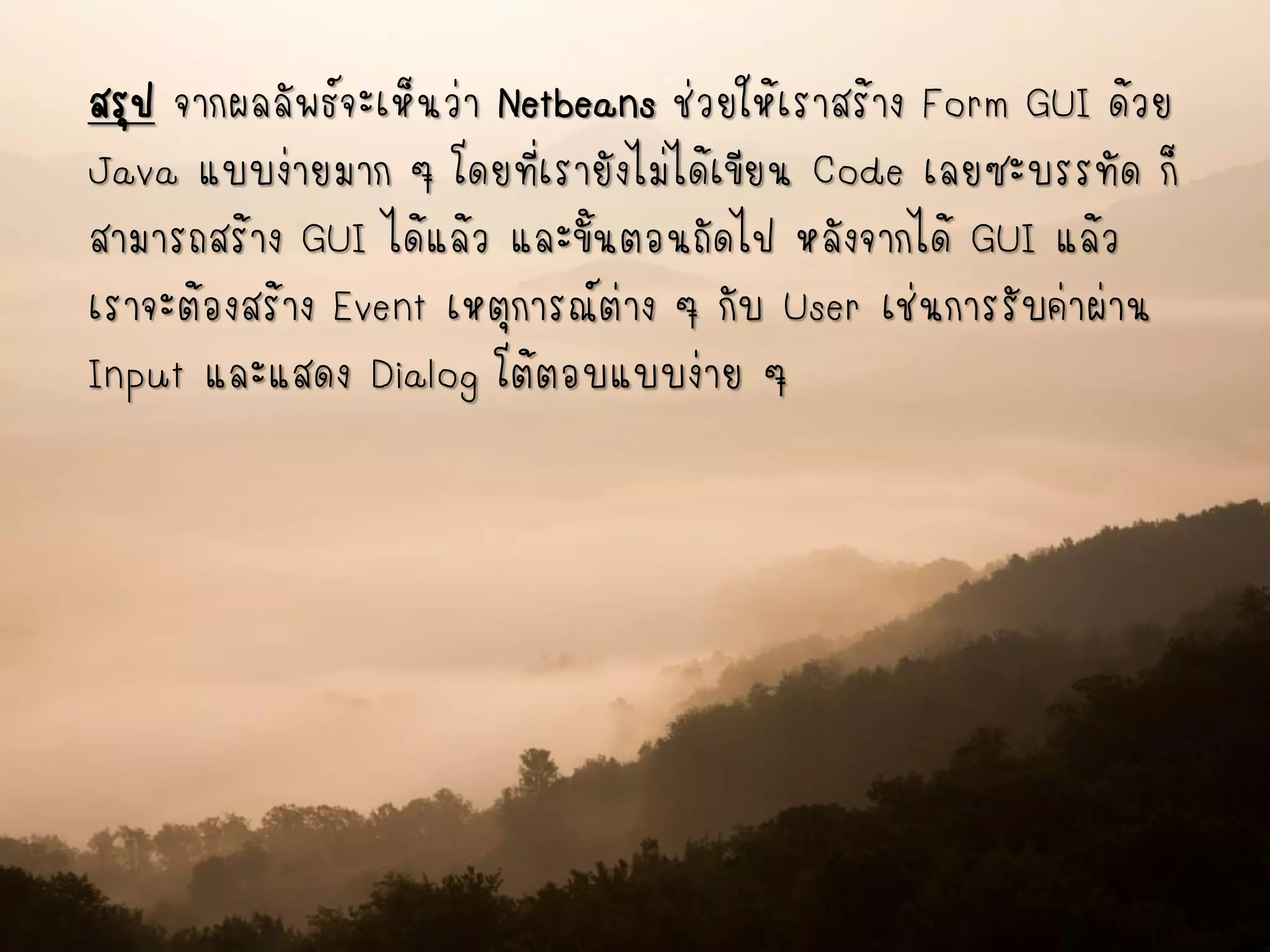 สรุป จากผลลัพธ์จะเห็นว่า Netbeans ช่วยให้เราสร้าง Form GUI ด้วย
Java แบบง่ายมาก ๆ โดยที่เรายังไม่ได้เขียน Code เลยซะบรรทัด ก็
สามารถสร้าง GUI ได้แล้ว และขั้นตอนถัดไป หลังจากได้ GUI แล้ว
เราจะต้องสร้าง Event เหตุการณ์ต่าง ๆ กับ User เช่นการรับค่าผ่าน
Input และแสดง Dialog โต้ตอบแบบง่าย ๆ
 