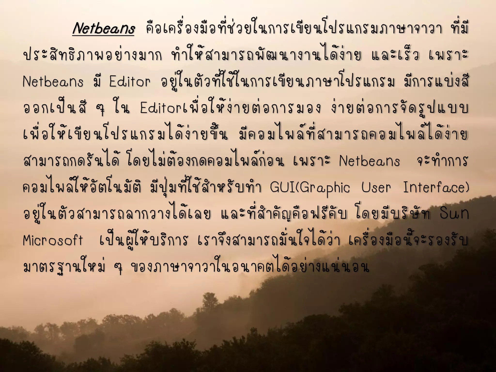 Netbeans คือเครื่องมือที่ช่วยในการเขียนโปรแกรมภาษาจาวา ที่มี
ประสิทธิภาพอย่างมาก ทาให้สามารถพัฒนางานได้ง่าย และเร็ว เพราะ
Netbeans มี Editor อยู่ในตัวที่ใช้ในการเขียนภาษาโปรแกรม มีการแบ่งสี
ออกเป็นสี ๆ ใน Editorเพื่อให้ง่ายต่อการมอง ง่ายต่อการจัดรูปแบบ
เพื่อให้เขียนโปรแกรมได้ง่ายขึ้น มีคอมไพล์ที่สามารถคอมไพล์ได้ง่าย
สามารถกดรันได้ โดยไม่ต้องกดคอมไพล์ก่อน เพราะ Netbeans จะทาการ
คอมไพล์ให้อัตโนมัติ มีปุ่มที่ใช้สาหรับทา GUI(Graphic User Interface)
อยู่ในตัวสามารถลากวางได้เลย และที่สาคัญคือฟรีคับ โดยมีบริษัท Sun
Microsoft เป็นผู้ให้บริการ เราจึงสามารถมั่นใจได้ว่า เครื่องมือนี้จะรองรับ
มาตรฐานใหม่ ๆ ของภาษาจาวาในอนาคตได้อย่างแน่นอน
 