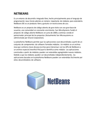 NETBEANS
Es un entorno de desarrollo integrado libre, hecho principalmente para el lenguaje de
programación Java. Existe además un número importante de módulos para extenderlo.
NetBeans IDE es un producto libre y gratuito sin restricciones de uso.
NetBeans es un proyecto de código abierto de gran éxito con una gran base de
usuarios, una comunidad en constante crecimiento. Sun MicroSystems fundó el
proyecto de código abierto NetBeans en junio de 2000 y continúa siendo el
patrocinador principal de los proyectos (Actualmente Sun Microsystems es
administrado por Oracle Corporation).
La plataforma NetBeans permite que las aplicaciones sean desarrolladas a partir de un
conjunto de componentes de software llamados módulos. Un módulo es un archivo
Java que contiene clases de java escritas para interactuar con las APIs de NetBeans y
un archivo especial (manifest file) que lo identifica como módulo. Las aplicaciones
construidas a partir de módulos pueden ser extendidas agregándole nuevos módulos.
Debido a que los módulos pueden ser desarrollados independientemente, las
aplicaciones basadas en la plataforma NetBeans pueden ser extendidas fácilmente por
otros desarrolladores de software.
 