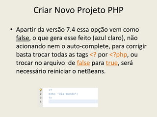 Criar Novo Projeto PHP
• Apartir da versão 7.4 essa opção vem como
false, o que gera esse feito (azul claro), não
acionando nem o auto-complete, para corrigir
basta trocar todas as tags <? por <?php, ou
trocar no arquivo de false para true, será
necessário reiniciar o netBeans.
 