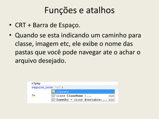 Funções e atalhos
• CRT + Barra de Espaço.
• Quando se esta indicando um caminho para
classe, imagem etc, ele exibe o nome das
pastas que você pode navegar ate o achar o
arquivo desejado.
 