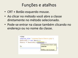 Funções e atalhos
• CRT + Botão esquerdo mouse.
• Ao clicar no método você abre a classe
diretamente no método selecionado.
• Pode-se entrar na classe também clicando no
endereço ou no nome da classe.
 