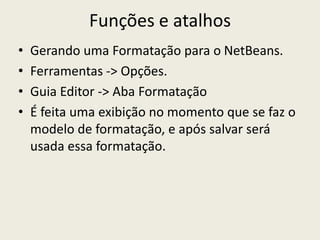 Funções e atalhos
• Gerando uma Formatação para o NetBeans.
• Ferramentas -> Opções.
• Guia Editor -> Aba Formatação
• É feita uma exibição no momento que se faz o
modelo de formatação, e após salvar será
usada essa formatação.
 