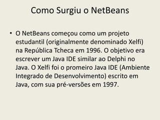 Como Surgiu o NetBeans
• O NetBeans começou como um projeto
estudantil (originalmente denominado Xelfi)
na República Tcheca em 1996. O objetivo era
escrever um Java IDE similar ao Delphi no
Java. O Xelfi foi o promeiro Java IDE (Ambiente
Integrado de Desenvolvimento) escrito em
Java, com sua pré-versões em 1997.
 