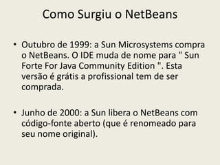 Como Surgiu o NetBeans
• Outubro de 1999: a Sun Microsystems compra
o NetBeans. O IDE muda de nome para " Sun
Forte For Java Community Edition ". Esta
versão é grátis a profissional tem de ser
comprada.
• Junho de 2000: a Sun libera o NetBeans com
código-fonte aberto (que é renomeado para
seu nome original).
 