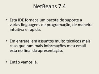 NetBeans 7.4
• Esta IDE fornece um pacote de suporte a
varias linguagens de programação, de maneira
intuitiva e rápida.
• Em entrarei em assuntos muito técnicos mais
caso queiram mais informações meu email
esta no final da apresentação.
• Então vamos lá.
 