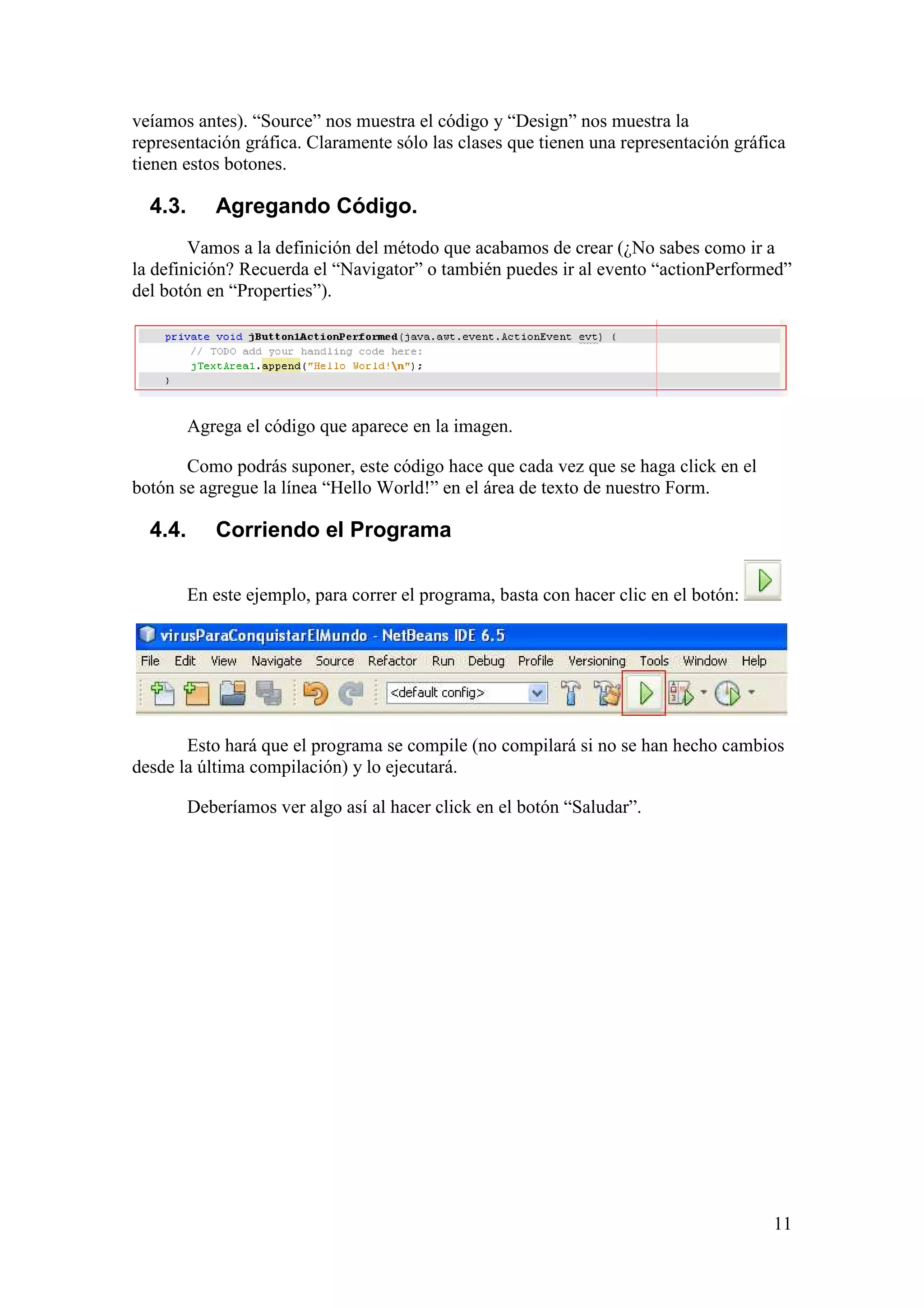 veíamos antes). “Source” nos muestra el código y “Design” nos muestra la 
representación gráfica. Claramente sólo las clases que tienen una representación gráfica 
tienen estos botones. 
4.3. Agregando Código. 
Vamos a la definición del método que acabamos de crear (¿No sabes como ir a 
la definición? Recuerda el “Navigator” o también puedes ir al evento “actionPerformed” 
del botón en “Properties”). 
11 
Agrega el código que aparece en la imagen. 
Como podrás suponer, este código hace que cada vez que se haga click en el 
botón se agregue la línea “Hello World!” en el área de texto de nuestro Form. 
4.4. Corriendo el Programa 
En este ejemplo, para correr el programa, basta con hacer clic en el botón: 
Esto hará que el programa se compile (no compilará si no se han hecho cambios 
desde la última compilación) y lo ejecutará. 
Deberíamos ver algo así al hacer click en el botón “Saludar”. 
 
