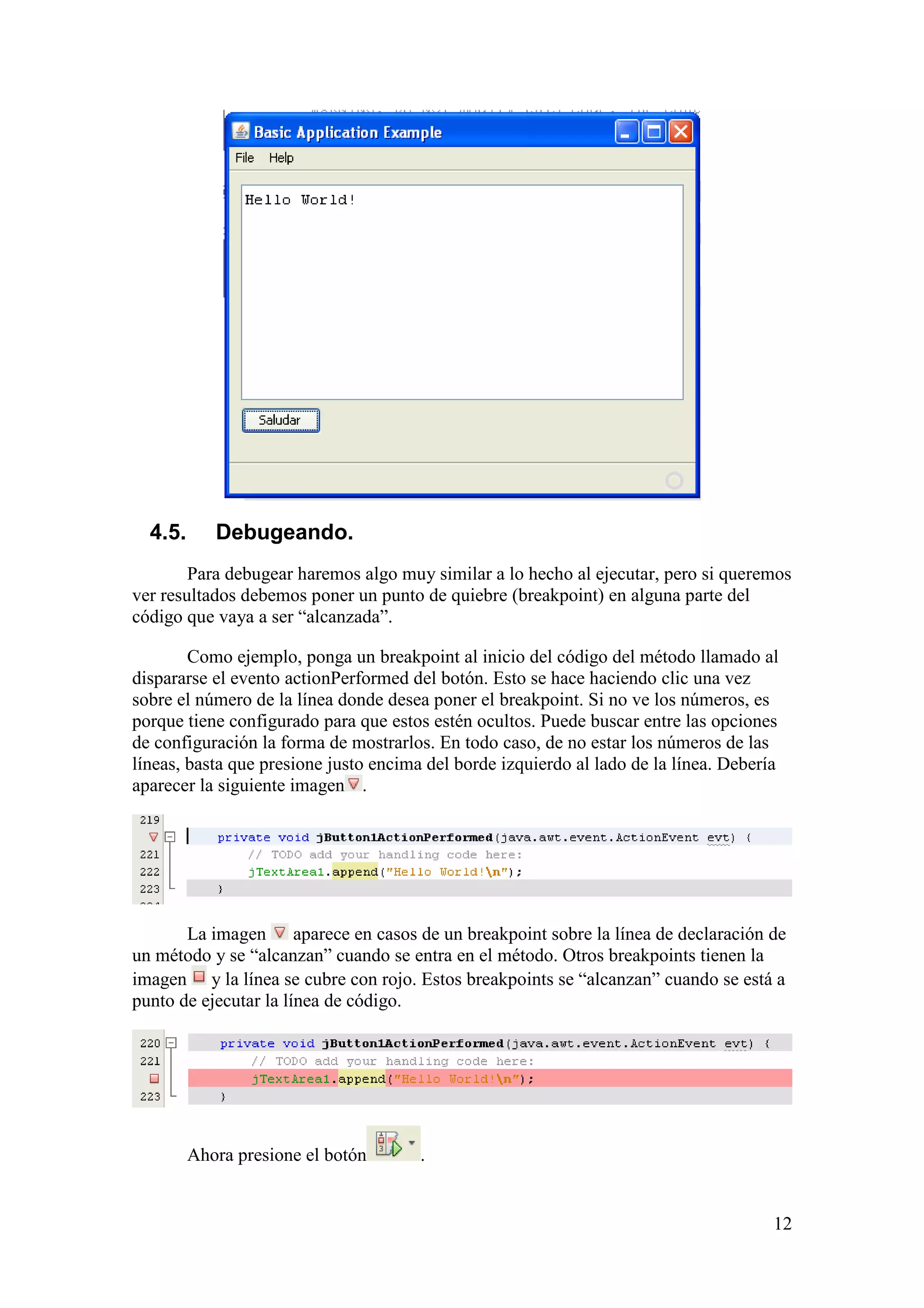 12 
4.5. Debugeando. 
Para debugear haremos algo muy similar a lo hecho al ejecutar, pero si queremos 
ver resultados debemos poner un punto de quiebre (breakpoint) en alguna parte del 
código que vaya a ser “alcanzada”. 
Como ejemplo, ponga un breakpoint al inicio del código del método llamado al 
dispararse el evento actionPerformed del botón. Esto se hace haciendo clic una vez 
sobre el número de la línea donde desea poner el breakpoint. Si no ve los números, es 
porque tiene configurado para que estos estén ocultos. Puede buscar entre las opciones 
de configuración la forma de mostrarlos. En todo caso, de no estar los números de las 
líneas, basta que presione justo encima del borde izquierdo al lado de la línea. Debería 
aparecer la siguiente imagen . 
La imagen aparece en casos de un breakpoint sobre la línea de declaración de 
un método y se “alcanzan” cuando se entra en el método. Otros breakpoints tienen la 
imagen y la línea se cubre con rojo. Estos breakpoints se “alcanzan” cuando se está a 
punto de ejecutar la línea de código. 
Ahora presione el botón . 
 