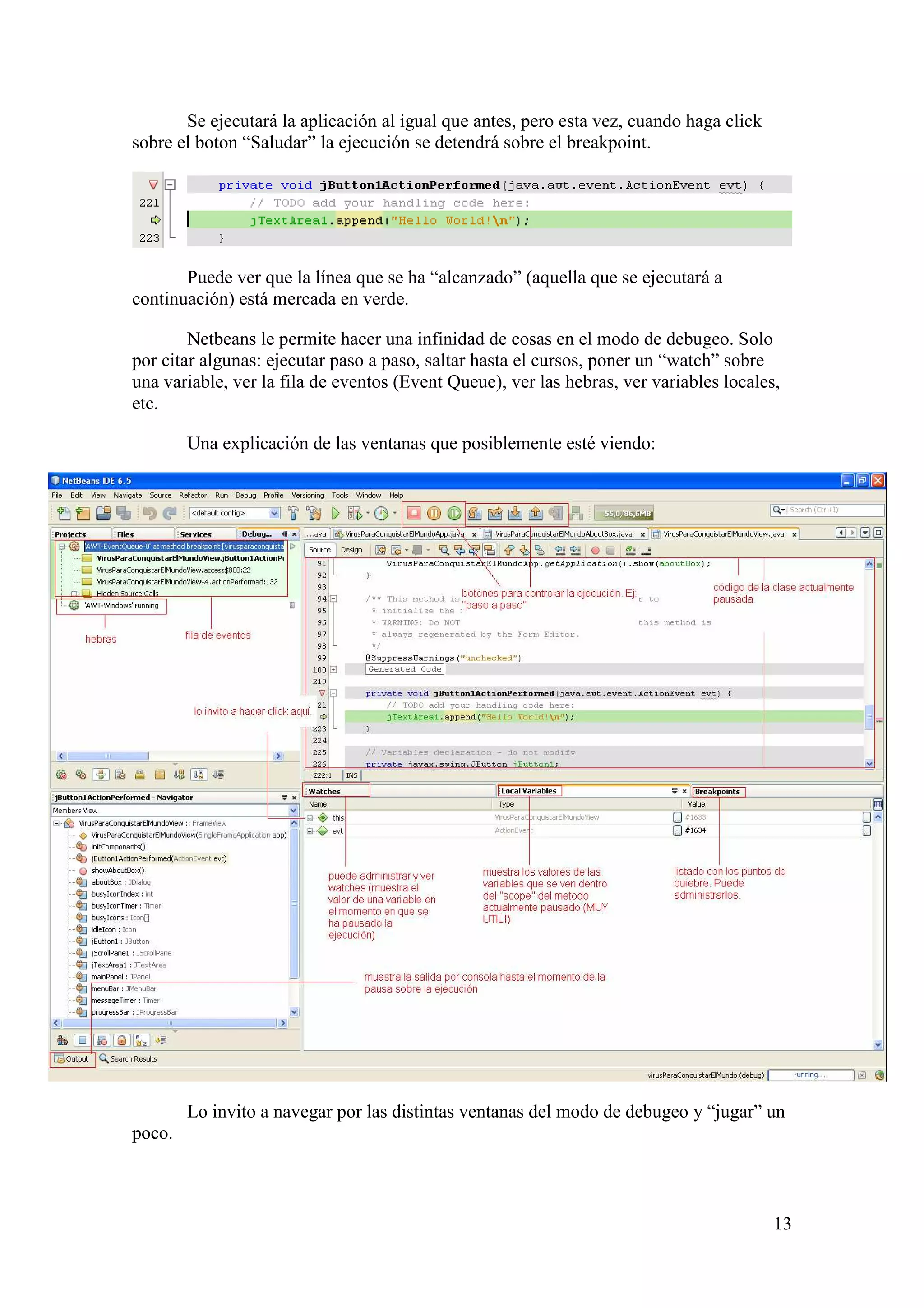 13 
Se ejecutará la aplicación al igual que antes, pero esta vez, cuando haga click 
sobre el boton “Saludar” la ejecución se detendrá sobre el breakpoint. 
Puede ver que la línea que se ha “alcanzado” (aquella que se ejecutará a 
continuación) está mercada en verde. 
Netbeans le permite hacer una infinidad de cosas en el modo de debugeo. Solo 
por citar algunas: ejecutar paso a paso, saltar hasta el cursos, poner un “watch” sobre 
una variable, ver la fila de eventos (Event Queue), ver las hebras, ver variables locales, 
etc. 
Una explicación de las ventanas que posiblemente esté viendo: 
Lo invito a navegar por las distintas ventanas del modo de debugeo y “jugar” un 
poco. 
 
