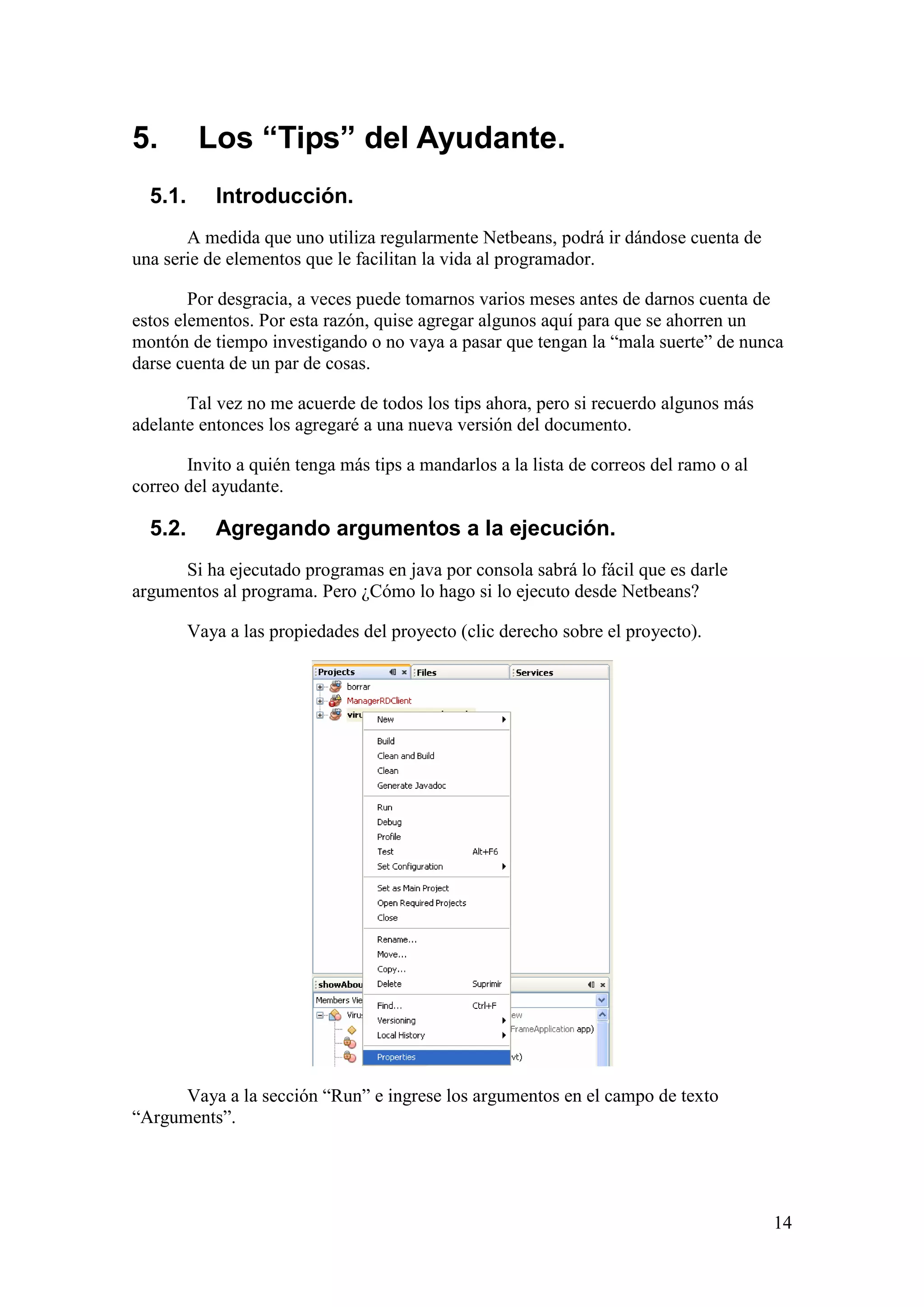 14 
5. Los “Tips” del Ayudante. 
5.1. Introducción. 
A medida que uno utiliza regularmente Netbeans, podrá ir dándose cuenta de 
una serie de elementos que le facilitan la vida al programador. 
Por desgracia, a veces puede tomarnos varios meses antes de darnos cuenta de 
estos elementos. Por esta razón, quise agregar algunos aquí para que se ahorren un 
montón de tiempo investigando o no vaya a pasar que tengan la “mala suerte” de nunca 
darse cuenta de un par de cosas. 
Tal vez no me acuerde de todos los tips ahora, pero si recuerdo algunos más 
adelante entonces los agregaré a una nueva versión del documento. 
Invito a quién tenga más tips a mandarlos a la lista de correos del ramo o al 
correo del ayudante. 
5.2. Agregando argumentos a la ejecución. 
Si ha ejecutado programas en java por consola sabrá lo fácil que es darle 
argumentos al programa. Pero ¿Cómo lo hago si lo ejecuto desde Netbeans? 
Vaya a las propiedades del proyecto (clic derecho sobre el proyecto). 
Vaya a la sección “Run” e ingrese los argumentos en el campo de texto 
“Arguments”. 
 