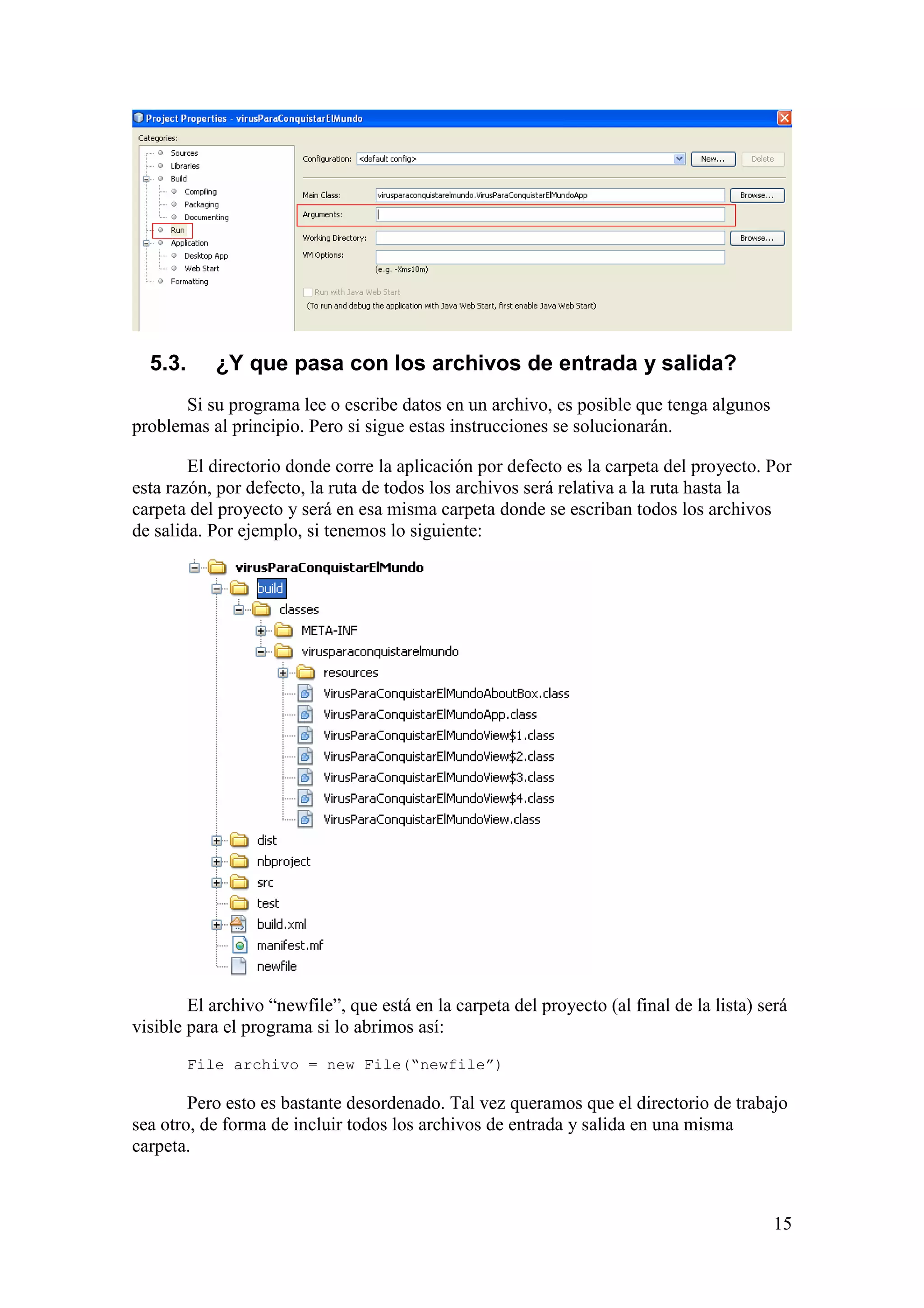 15 
5.3. ¿Y que pasa con los archivos de entrada y salida? 
Si su programa lee o escribe datos en un archivo, es posible que tenga algunos 
problemas al principio. Pero si sigue estas instrucciones se solucionarán. 
El directorio donde corre la aplicación por defecto es la carpeta del proyecto. Por 
esta razón, por defecto, la ruta de todos los archivos será relativa a la ruta hasta la 
carpeta del proyecto y será en esa misma carpeta donde se escriban todos los archivos 
de salida. Por ejemplo, si tenemos lo siguiente: 
El archivo “newfile”, que está en la carpeta del proyecto (al final de la lista) será 
visible para el programa si lo abrimos así: 
File archivo = new File(“newfile”) 
Pero esto es bastante desordenado. Tal vez queramos que el directorio de trabajo 
sea otro, de forma de incluir todos los archivos de entrada y salida en una misma 
carpeta. 
 