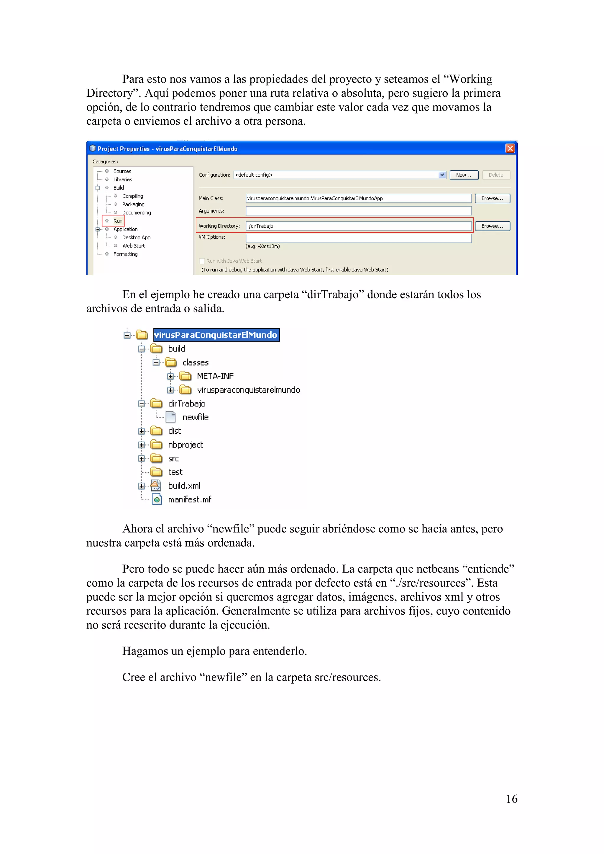 16 
Para esto nos vamos a las propiedades del proyecto y seteamos el “Working 
Directory”. Aquí podemos poner una ruta relativa o absoluta, pero sugiero la primera 
opción, de lo contrario tendremos que cambiar este valor cada vez que movamos la 
carpeta o enviemos el archivo a otra persona. 
En el ejemplo he creado una carpeta “dirTrabajo” donde estarán todos los 
archivos de entrada o salida. 
Ahora el archivo “newfile” puede seguir abriéndose como se hacía antes, pero 
nuestra carpeta está más ordenada. 
Pero todo se puede hacer aún más ordenado. La carpeta que netbeans “entiende” 
como la carpeta de los recursos de entrada por defecto está en “./src/resources”. Esta 
puede ser la mejor opción si queremos agregar datos, imágenes, archivos xml y otros 
recursos para la aplicación. Generalmente se utiliza para archivos fijos, cuyo contenido 
no será reescrito durante la ejecución. 
Hagamos un ejemplo para entenderlo. 
Cree el archivo “newfile” en la carpeta src/resources. 
 