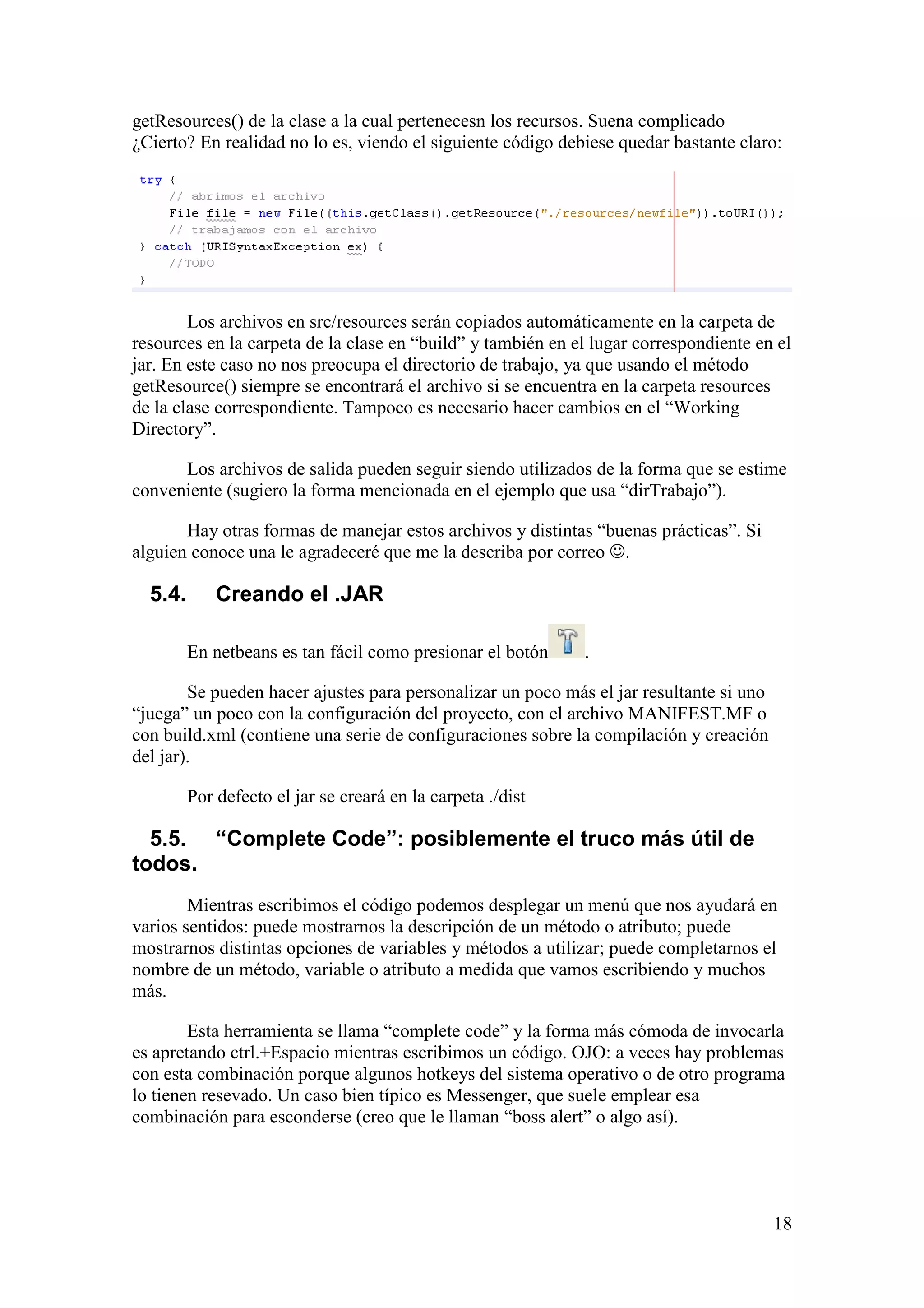 getResources() de la clase a la cual pertenecesn los recursos. Suena complicado 
¿Cierto? En realidad no lo es, viendo el siguiente código debiese quedar bastante claro: 
Los archivos en src/resources serán copiados automáticamente en la carpeta de 
resources en la carpeta de la clase en “build” y también en el lugar correspondiente en el 
jar. En este caso no nos preocupa el directorio de trabajo, ya que usando el método 
getResource() siempre se encontrará el archivo si se encuentra en la carpeta resources 
de la clase correspondiente. Tampoco es necesario hacer cambios en el “Working 
Directory”. 
Los archivos de salida pueden seguir siendo utilizados de la forma que se estime 
18 
conveniente (sugiero la forma mencionada en el ejemplo que usa “dirTrabajo”). 
Hay otras formas de manejar estos archivos y distintas “buenas prácticas”. Si 
alguien conoce una le agradeceré que me la describa por correo . 
5.4. Creando el .JAR 
En netbeans es tan fácil como presionar el botón . 
Se pueden hacer ajustes para personalizar un poco más el jar resultante si uno 
“juega” un poco con la configuración del proyecto, con el archivo MANIFEST.MF o 
con build.xml (contiene una serie de configuraciones sobre la compilación y creación 
del jar). 
Por defecto el jar se creará en la carpeta ./dist 
5.5. “Complete Code”: posiblemente el truco más útil de 
todos. 
Mientras escribimos el código podemos desplegar un menú que nos ayudará en 
varios sentidos: puede mostrarnos la descripción de un método o atributo; puede 
mostrarnos distintas opciones de variables y métodos a utilizar; puede completarnos el 
nombre de un método, variable o atributo a medida que vamos escribiendo y muchos 
más. 
Esta herramienta se llama “complete code” y la forma más cómoda de invocarla 
es apretando ctrl.+Espacio mientras escribimos un código. OJO: a veces hay problemas 
con esta combinación porque algunos hotkeys del sistema operativo o de otro programa 
lo tienen resevado. Un caso bien típico es Messenger, que suele emplear esa 
combinación para esconderse (creo que le llaman “boss alert” o algo así). 
 