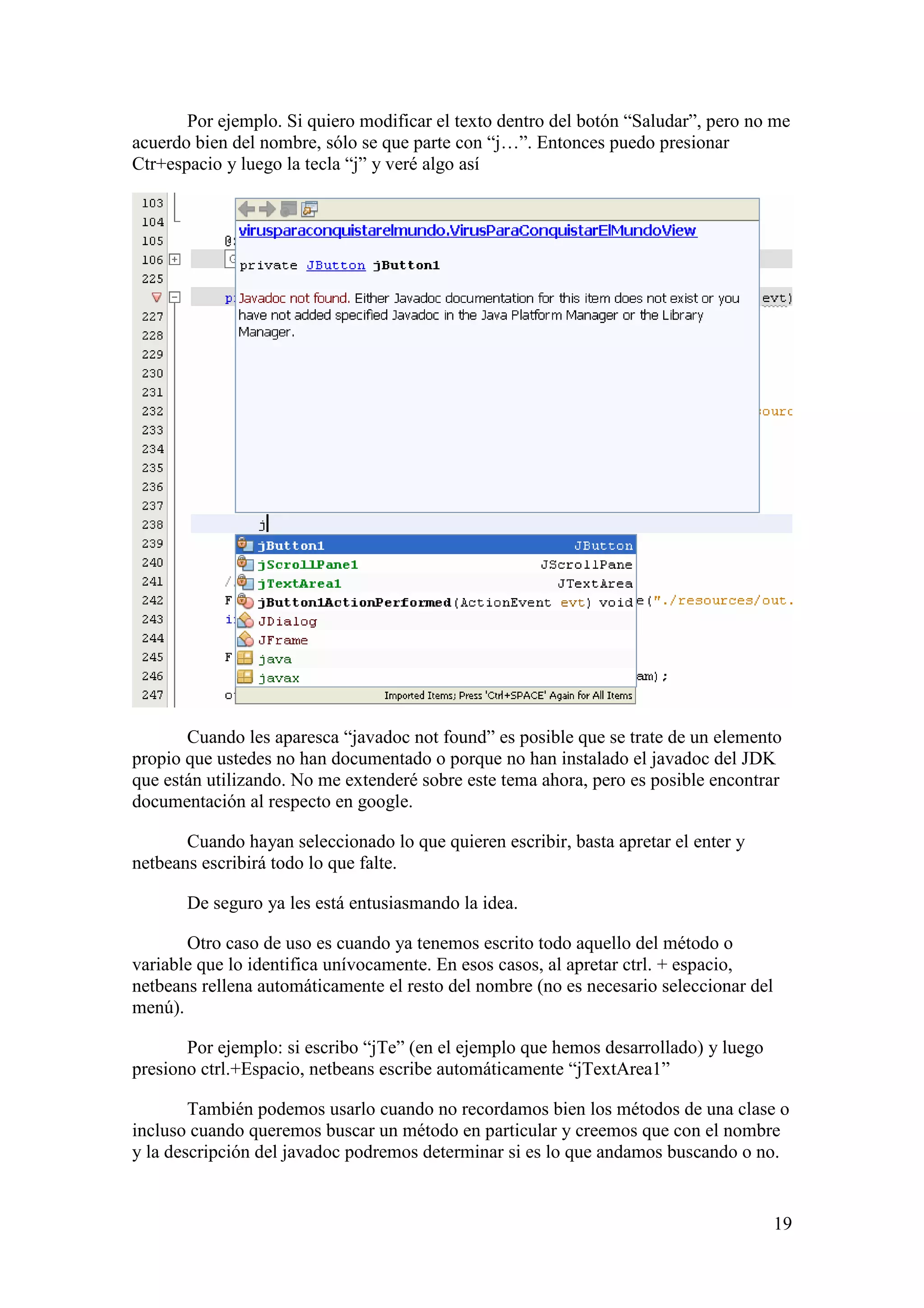 Por ejemplo. Si quiero modificar el texto dentro del botón “Saludar”, pero no me 
19 
acuerdo bien del nombre, sólo se que parte con “j…”. Entonces puedo presionar 
Ctr+espacio y luego la tecla “j” y veré algo así 
Cuando les aparesca “javadoc not found” es posible que se trate de un elemento 
propio que ustedes no han documentado o porque no han instalado el javadoc del JDK 
que están utilizando. No me extenderé sobre este tema ahora, pero es posible encontrar 
documentación al respecto en google. 
Cuando hayan seleccionado lo que quieren escribir, basta apretar el enter y 
netbeans escribirá todo lo que falte. 
De seguro ya les está entusiasmando la idea. 
Otro caso de uso es cuando ya tenemos escrito todo aquello del método o 
variable que lo identifica unívocamente. En esos casos, al apretar ctrl. + espacio, 
netbeans rellena automáticamente el resto del nombre (no es necesario seleccionar del 
menú). 
Por ejemplo: si escribo “jTe” (en el ejemplo que hemos desarrollado) y luego 
presiono ctrl.+Espacio, netbeans escribe automáticamente “jTextArea1” 
También podemos usarlo cuando no recordamos bien los métodos de una clase o 
incluso cuando queremos buscar un método en particular y creemos que con el nombre 
y la descripción del javadoc podremos determinar si es lo que andamos buscando o no. 
 