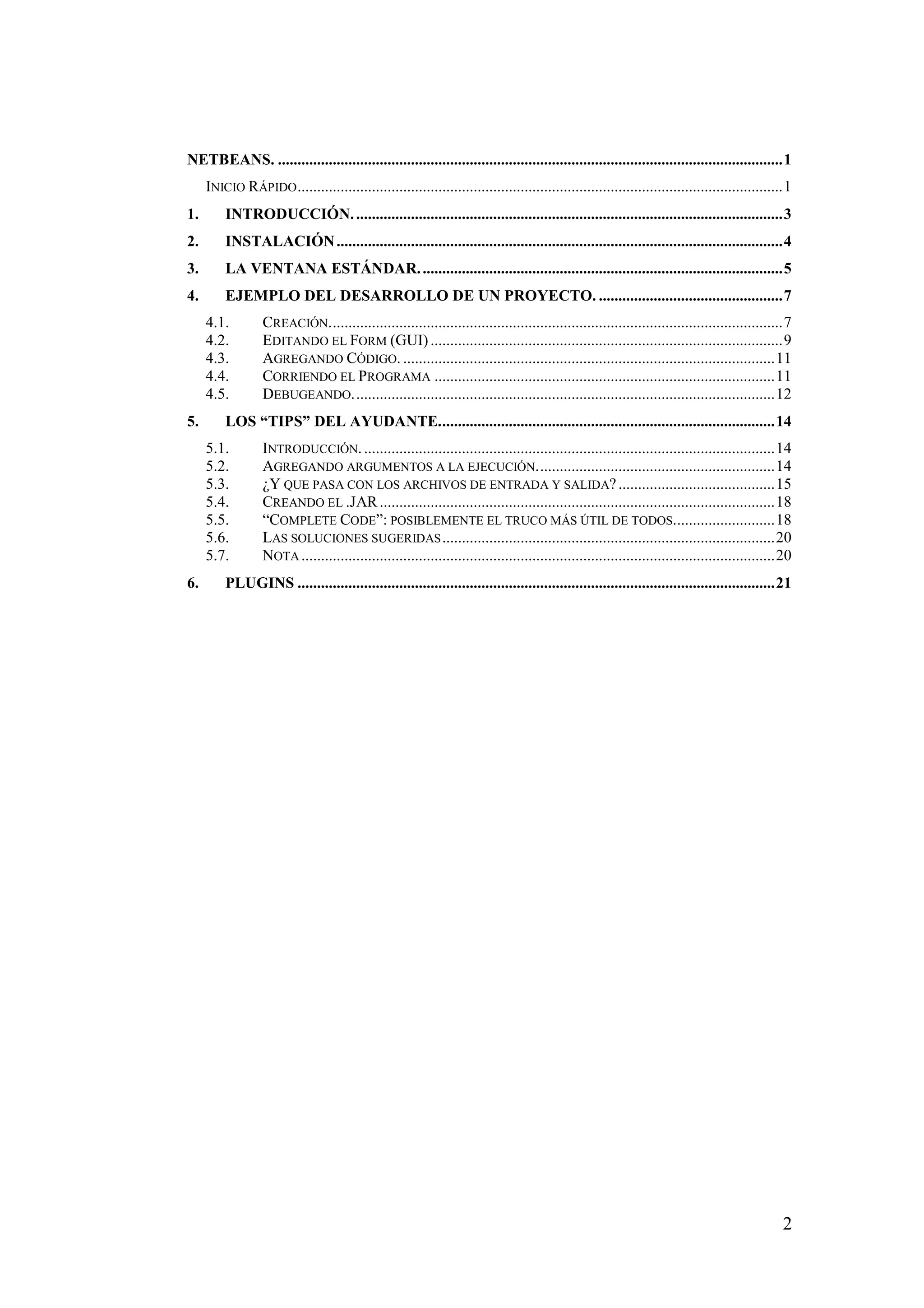 NETBEANS. .................................................................................................................................1 
INICIO RÁPIDO............................................................................................................................1 
1. INTRODUCCIÓN. .............................................................................................................3 
2. INSTALACIÓN..................................................................................................................4 
3. LA VENTANA ESTÁNDAR. ............................................................................................5 
4. EJEMPLO DEL DESARROLLO DE UN PROYECTO. ...............................................7 
4.1. CREACIÓN....................................................................................................................7 
4.2. EDITANDO EL FORM (GUI) ..........................................................................................9 
4.3. AGREGANDO CÓDIGO. ...............................................................................................11 
4.4. CORRIENDO EL PROGRAMA .......................................................................................11 
4.5. DEBUGEANDO............................................................................................................12 
5. LOS “TIPS” DEL AYUDANTE......................................................................................14 
5.1. INTRODUCCIÓN. .........................................................................................................14 
5.2. AGREGANDO ARGUMENTOS A LA EJECUCIÓN.............................................................14 
5.3. ¿Y QUE PASA CON LOS ARCHIVOS DE ENTRADA Y SALIDA? ........................................15 
5.4. CREANDO EL .JAR.....................................................................................................18 
5.5. “COMPLETE CODE”: POSIBLEMENTE EL TRUCO MÁS ÚTIL DE TODOS..........................18 
5.6. LAS SOLUCIONES SUGERIDAS.....................................................................................20 
5.7. NOTA.........................................................................................................................20 
6. PLUGINS ..........................................................................................................................21 
2 
 