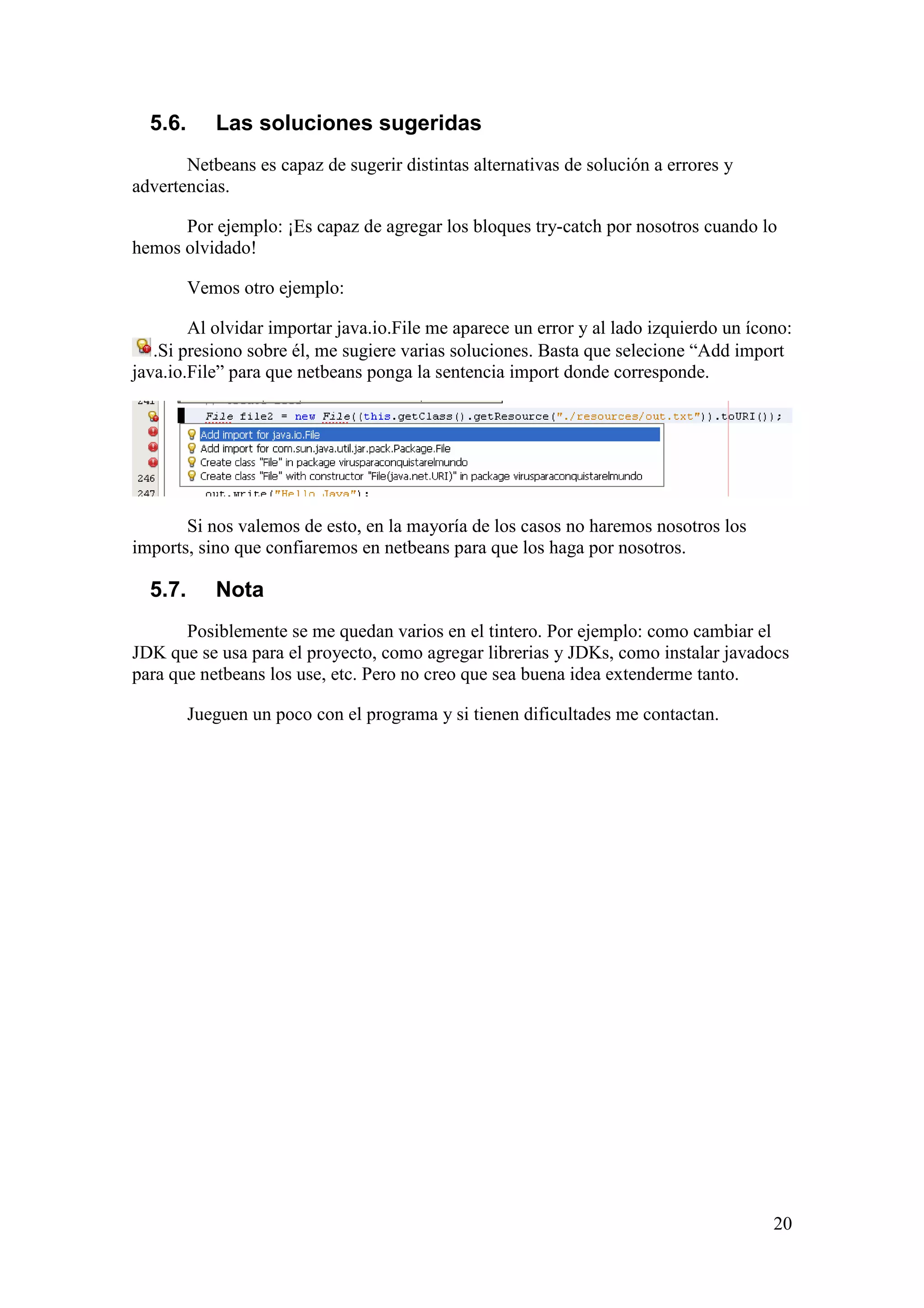 20 
5.6. Las soluciones sugeridas 
Netbeans es capaz de sugerir distintas alternativas de solución a errores y 
advertencias. 
Por ejemplo: ¡Es capaz de agregar los bloques try-catch por nosotros cuando lo 
hemos olvidado! 
Vemos otro ejemplo: 
Al olvidar importar java.io.File me aparece un error y al lado izquierdo un ícono: 
.Si presiono sobre él, me sugiere varias soluciones. Basta que selecione “Add import 
java.io.File” para que netbeans ponga la sentencia import donde corresponde. 
Si nos valemos de esto, en la mayoría de los casos no haremos nosotros los 
imports, sino que confiaremos en netbeans para que los haga por nosotros. 
5.7. Nota 
Posiblemente se me quedan varios en el tintero. Por ejemplo: como cambiar el 
JDK que se usa para el proyecto, como agregar librerias y JDKs, como instalar javadocs 
para que netbeans los use, etc. Pero no creo que sea buena idea extenderme tanto. 
Jueguen un poco con el programa y si tienen dificultades me contactan. 
 